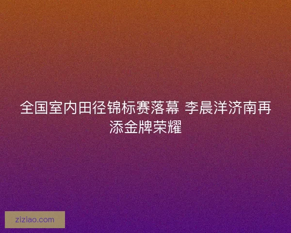 全国室内田径锦标赛落幕 李晨洋济南再添金牌荣耀