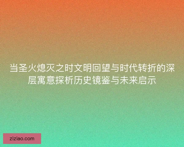 当圣火熄灭之时文明回望与时代转折的深层寓意探析历史镜鉴与未来启示