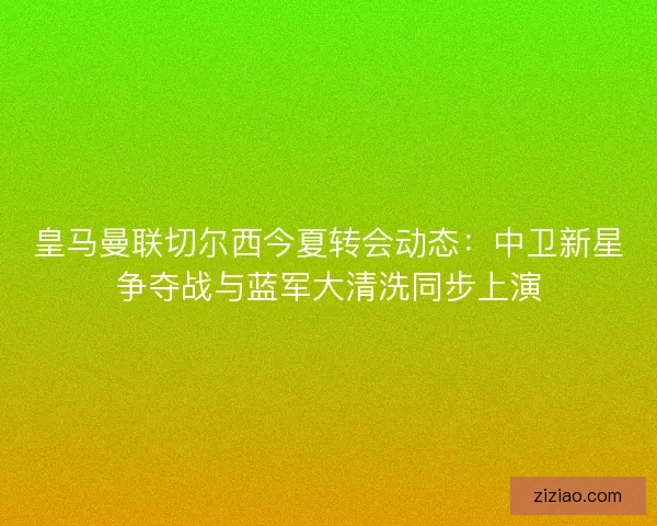 皇马曼联切尔西今夏转会动态：中卫新星争夺战与蓝军大清洗同步上演